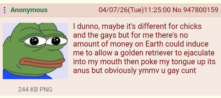 Anonymous 244 KB PNG 04/07/26 (Tue)11:25:00 No.947800159 I dunno, maybe it's different for chicks and the gays but for me there's no amount of money on Earth could induce me to allow a golden retriever to e-------- into my mouth then poke my tongue up its anus but obviously ymmv u gay c---