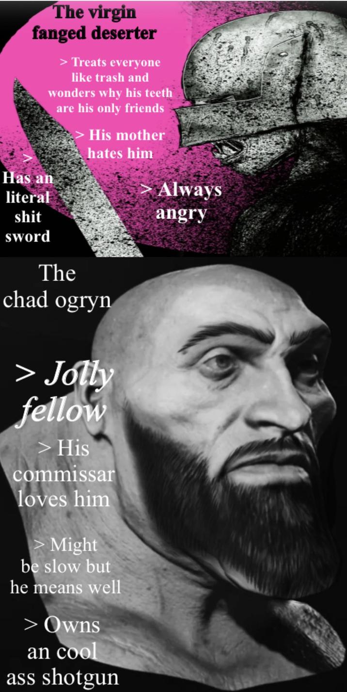 The virgin fanged deserter > Treats everyone like trash and wonders why his teeth are his only friends His mother hates him Has an literal s--- sword The chad ogryn > Jolly fellow > His commissar loves him > Might be slow but he means well > Owns an cool ass shotgun Always angry