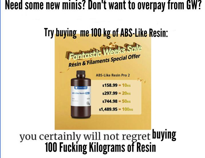 Need some new minis? Don't want to overpay from GW? Try buying me 100 kg of ABS-Like Resin: Fantastic Weeks Sale Resin & Filaments Special Offer ANYCUBIC ABS-Like Resin Pro 2 Gray ABS-Like Resin Pro 2 $158.99 10KG = $297.99=20KG 1kg $744.98 = 50KG $1,489.95 100KG you certainly will not regret buying 100 F------ Kilograms of Resin