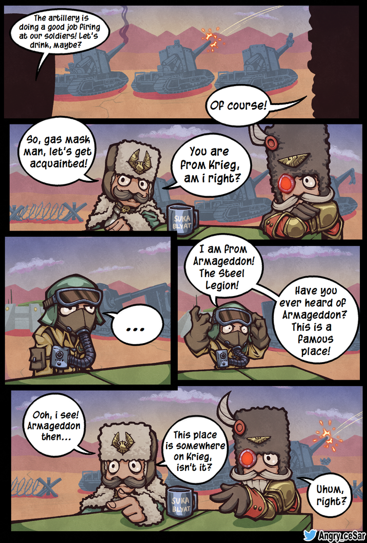 The artillery is doing a good job firing at our soldiers! Let's drink, Maybe? Of course! So, gas mask Man, let's get acquainted! You are From Krieg, am i right? REFFE Ooh, i see! Armageddon then... SUKA BLYAT І ам From Armageddon! The Steel Legion! Have you ever heard of Armageddon? This is a Famous place! This place is somewhere on Krieg, isn't it? SUKA BLYAT Uhum, right? Angry.ceSar