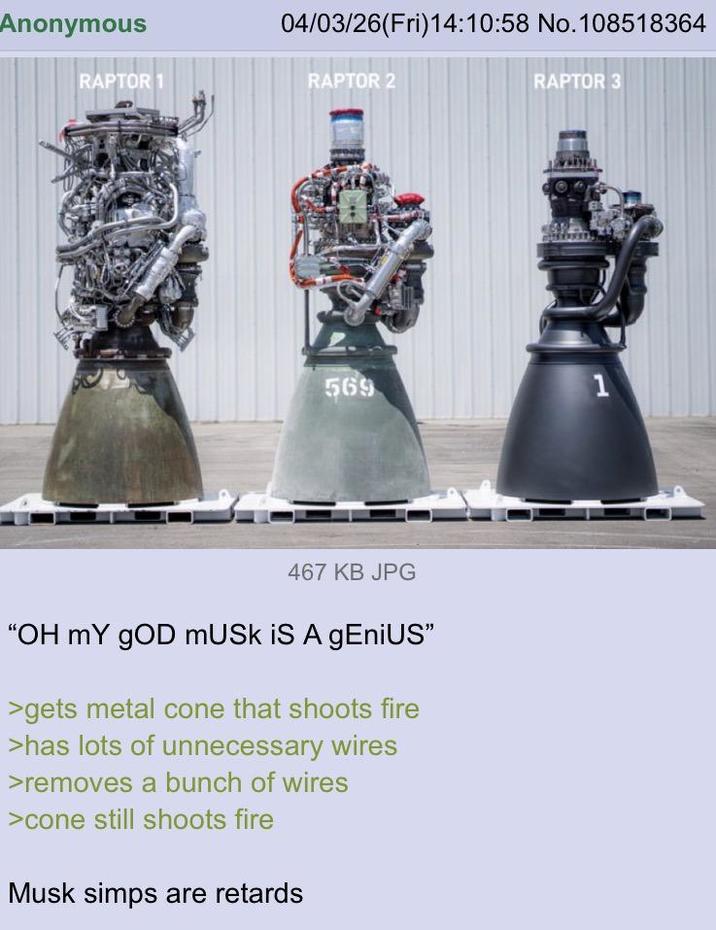 Anonymous 04/03/26(Fri)14:10:58 No. 108518364 RAPTOR 1 RAPTOR 2 RAPTOR 3 569 467 KB JPG "OH MY GOD MUSK IS A gEniUS" >gets metal cone that shoots fire >has lots of unnecessary wires >removes a bunch of wires >cone still shoots fire Musk simps are retards