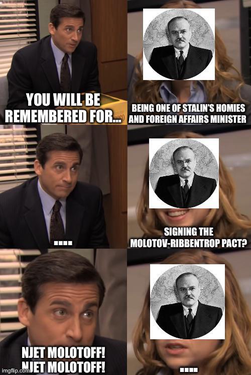 YOU WILL BE BEING ONE OF STALIN'S HOMIES REMEMBERED FOR... AND FOREIGN AFFAIRS MINISTER NJET MOLOTOFF! Imgflip.comJET MOLOTOFF! SIGNING THE MOLOTOV-RIBBENTROP PACT?