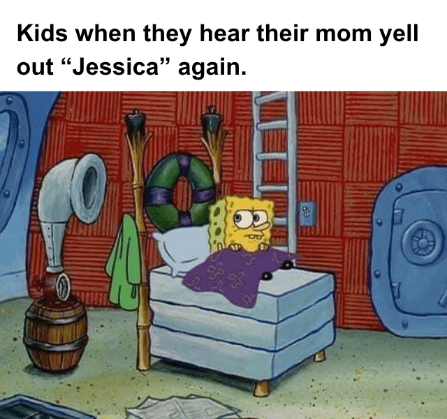 Kids when they hear their mom yell out "Jessica" again. S B