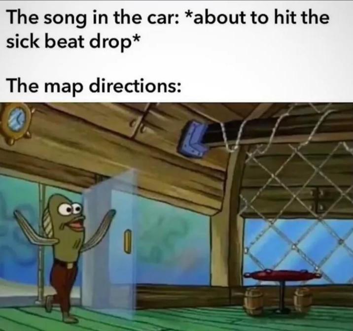 The song in the car: *about to hit the sick beat drop* The map directions: