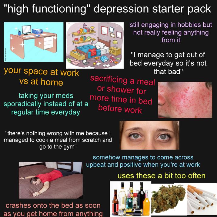 still engaging in hobbies but not really feeling anything from it "high functioning" depression starter pack Adobe Stock Adobe Stock | #371471090 Stock Adobe Stock Jobe Sto Adobe Adobe Stock be Stock Stock obe Stock Adobe Stock dobe Stoc E shutters Adobe Stock terstock 3 Lorelyn Medina shutterstock ck shutterst shu shutters your space at work vs at home taking your meds Lorelyn shutterstock Stterst "I manage to get out of bed everyday so it's not that bad" sacrificing a meal or shower for more time in bed before work sporadically instead of at a regular time everyday somehow manages to come across upbeat and positive when you're at work uses these a bit too often "there's nothing wrong with me because I managed to cook a meal from scratch and go to the gym" Ados obe Stock dob Adobe Stock Kobe stock dong Stee Adobe Stock Hob Stock Adobe Stock #290211558 Stock crashes onto the bed as soon as you get home from anything