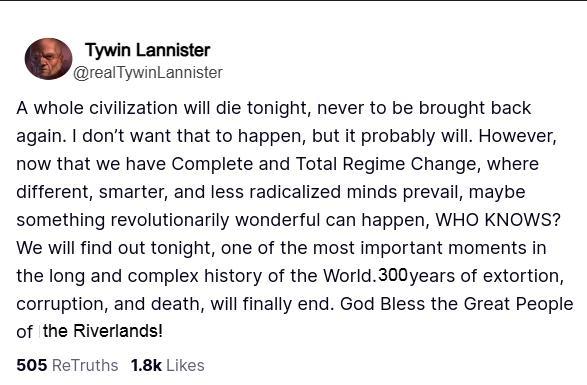 Tywin Lannister @realTywin Lannister A whole civilization will die tonight, never to be brought back again. I don't want that to happen, but it probably will. However, now that we have Complete and Total Regime Change, where different, smarter, and less radicalized minds prevail, maybe something revolutionarily wonderful can happen, WHO KNOWS? We will find out tonight, one of the most important moments in the long and complex history of the World. 300 years of extortion, corruption, and death, will finally end. God Bless the Great People of the Riverlands! 505 ReTruths 1.8k Likes