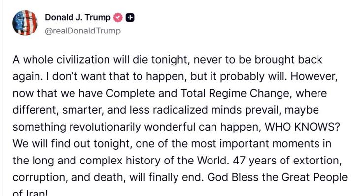 Donald J. Trump + @realDonaldTrump A whole civilization will die tonight, never to be brought back again. I don't want that to happen, but it probably will. However, now that we have Complete and Total Regime Change, where different, smarter, and less radicalized minds prevail, maybe something revolutionarily wonderful can happen, WHO KNOWS? We will find out tonight, one of the most important moments in the long and complex history of the World. 47 years of extortion, corruption, and death, will finally end. God Bless the Great People of Iran!