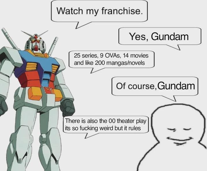 Watch my franchise. Yes, Gundam 25 series, 9 OVAS, 14 movies and like 200 mangas/novels Of course, Gundam There is also the 00 theater play its so f------ weird but it rules