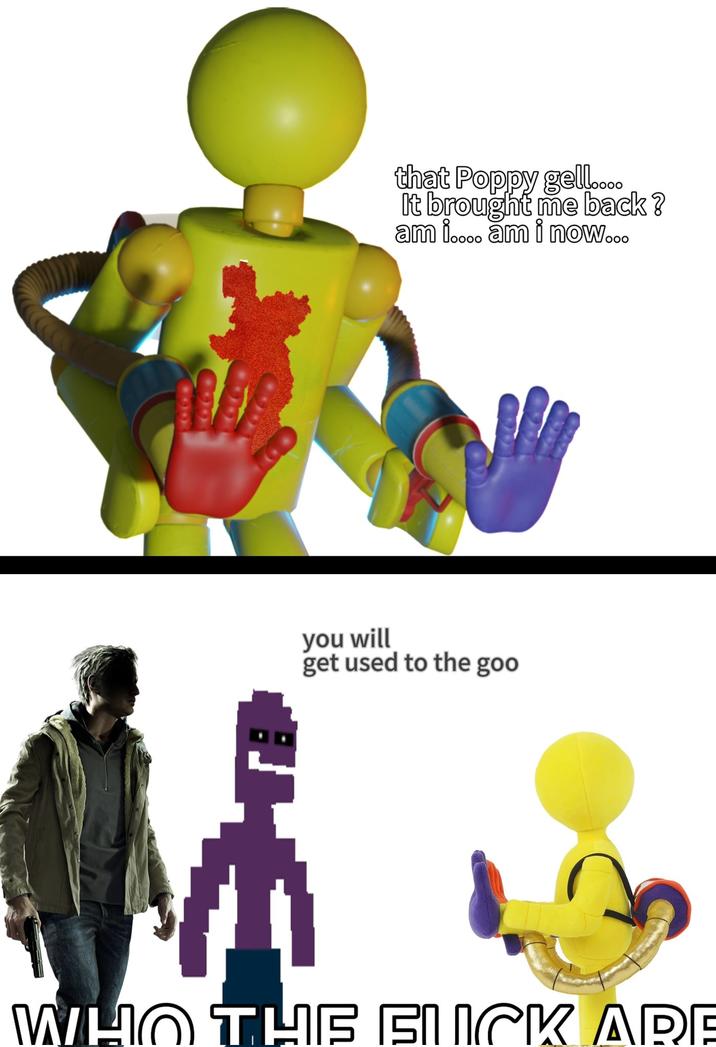 that Poppy gell.... It brought me back? am i.... am i now... you will get used to the goo WHO THE F--- ARE
