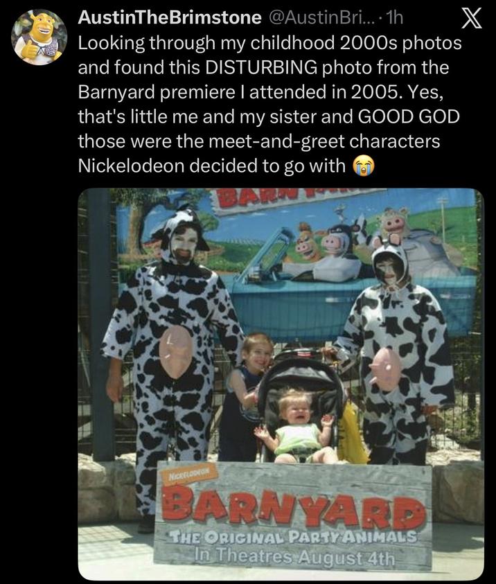 AustinTheBrimstone @Austin Bri....1h Looking through my childhood 2000s photos and found this DISTURBING photo from the Barnyard premiere I attended in 2005. Yes, that's little me and my sister and GOOD GOD those were the meet-and-greet characters Nickelodeon decided to go with NICKELODEON BARNYARD THE ORIGINAL PARTY ANIMALS In Theatres August 4th X