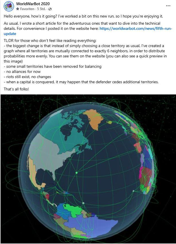 WorldWarBot 2020 Favoriten 5 Std.. Hello everyone, how's it going? I've worked a bit on this new run, so I hope you're enjoying it. As usual, I wrote a short article for the adventurous ones that want to dive into the technical details. For convenience I posted it on the website here: https://worldwarbot.com/news/fifth-run- update TL;DR for those who don't feel like reading everything: - the biggest change is that instead of simply choosing a close territory as usual, I've created a graph where all territories are mutually connected to exactly 6 neighbors, in order to distribute probabilities more evenly. You can see them on the website (you can also see a quick preview in this image) - some small territories have been removed for balancing -no alliances for now - riots still exist, no changes - when a capital is conquered, it may happen that the defender cedes additional territories. That's all folks!
