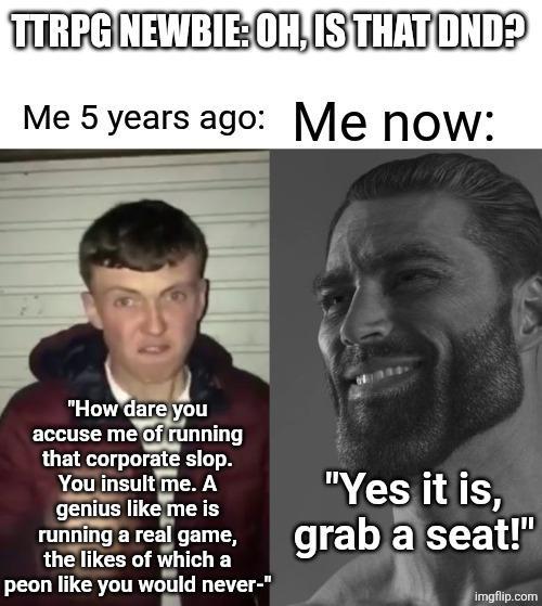 TTRPG NEWBIE: OH, IS THAT DND? Me 5 years ago: Me now: "How dare you accuse me of running that corporate slop. You insult me. A genius like me is running a real game, the likes of which a peon like you would never-" "Yes it is, grab a seat!" imgflip.com