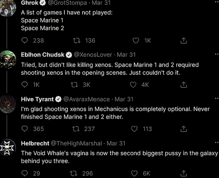 Ghrok @GrotStompa Mar 31 A list of games I have not played: Space Marine 1 Space Marine 2 238 17136 Eblhon Chudsk @XenosLover Mar 31 1K Tried, but didn't like killing xenos. Space Marine 1 and 2 required shooting xenos in the opening scenes. Just couldn't do it. 1K Hive Tyrant 173K 4K @AvaraxMenace Mar 31 I'm glad shooting xenos in Mechanicus is completely optional. Never finished Space Marine 1 and 2 either. 365 17237 113 ↑ Helbrecht @TheHigh Marshal Mar 31 The Void Whale's vagina is now the second biggest p---- in the galaxy behind you three. 29 17296 6K ↑