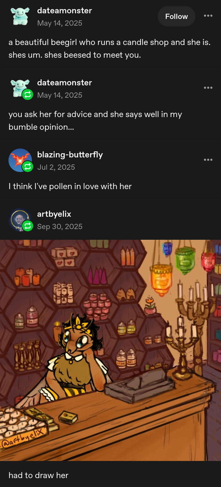 dateamonster May 14, 2025 Follow a beautiful beegirl who runs a candle shop and she is. shes um. shes beesed to meet you. dateamonster May 14, 2025 you ask her for advice and she says well in my bumble opinion... blazing-butterfly Jul 2, 2025 I think I've pollen in love with her artbyelix Sep 30, 2025 99 L3 AL 104 @artbyelix had to draw her
