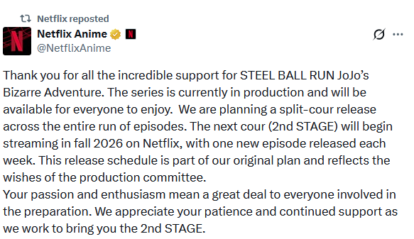t Netflix reposted N Netflix Anime @NetflixAnime Thank you for all the incredible support for STEEL BALL RUN JoJo's Bizarre Adventure. The series is currently in production and will be available for everyone to enjoy. We are planning a split-cour release across the entire run of episodes. The next cour (2nd STAGE) will begin streaming in fall 2026 on Netflix, with one new episode released each week. This release schedule is part of our original plan and reflects the wishes of the production committee. Your passion and enthusiasm mean a great deal to everyone involved in the preparation. We appreciate your patience and continued support as we work to bring you the 2nd STAGE.
