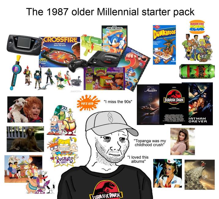The 1987 older Millennial starter pack CROSSFIRE The Rapid Fire Shoot-out Game GENESIS DUNKaroos Dan Cookies Frosting BURGER KING KIDS RUGRATS MAGIC MANER REEPY 90'S KID REAL MOLDING OVEN GENESIS "I miss the 90s" TURASSIC PARK Aladdin JURASSIC PARK "Topanga was my childhood crush" "I loved this albums" SURGE BATMAN OREVER Kon