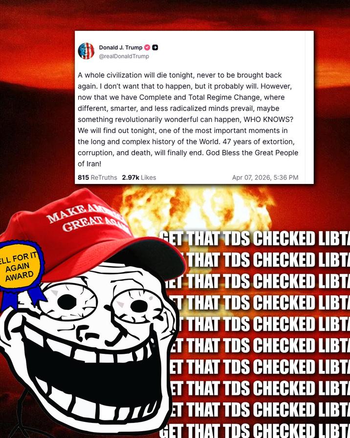 ELL FOR IT AGAIN AWARD Donald J. Trump + @realDonaldTrump A whole civilization will die tonight, never to be brought back again. I don't want that to happen, but it probably will. However, now that we have Complete and Total Regime Change, where different, smarter, and less radicalized minds prevail, maybe something revolutionarily wonderful can happen, WHO KNOWS? We will find out tonight, one of the most important moments in the long and complex history of the World. 47 years of extortion, corruption, and death, will finally end. God Bless the Great People of Iran! 815 ReTruths 2.97k Likes Apr 07, 2026, 5:36 PM MAKE AM GREAT ART GET THAT TDS CHECKED LIBTI THAT TDS CHECKED LIBTI ICT THAT TDS CHECKED LIBTI T THAT TDS CHECKED LIBTI IT THAT TDS CHECKED LIBTI ET THAT TDS CHECKED LIBTI ET THAT TDS CHECKED LIBTI ET THAT TDS CHECKED LIBTI ET THAT TDS CHECKED LIBTI GET THAT TDS CHECKED LIBTI