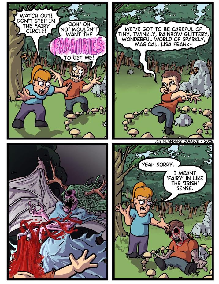 WATCH OUT! DON'T STEP IN THE FAIRY CIRCLE! OOH! OH NO! WOULDN'T WANT THE FAAMIRIES TO GET ME! WE'VE GOT TO BE CAREFUL OF TINY, TWINKLY, RAINBOW GLITTERY, WONDERFUL WORLD OF SPARKLY, MAGICAL, LISA FRANK- JOE FLANDERS COMICS - 2026 YEAH SORRY. I MEANT 'FAIRY' IN LIKE THE 'IRISH' SENSE.