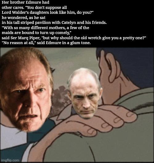 Her brother Edmure had other cares. "You don't suppose all Lord Walder's daughters look like him, do you?" he wondered, as he sat in his tall striped pavilion with Catelyn and his friends. "With so many different mothers, a few of the maids are bound to turn up comely," said Ser Marq Piper, "but why should the old wretch give you a pretty one?" "No reason at all," said Edmure in a glum tone. imgflip.com