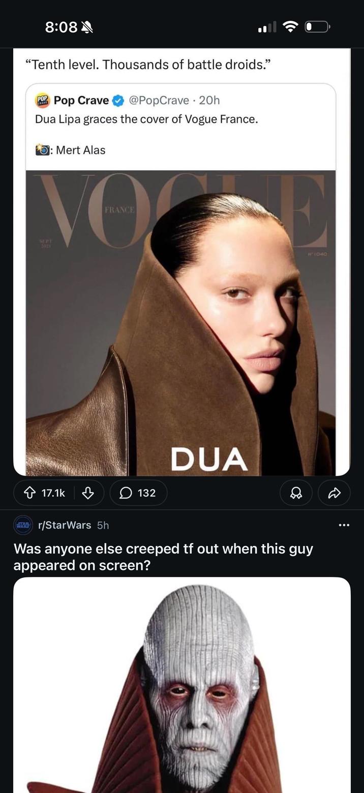 8:08 "Tenth level. Thousands of battle droids." CRAVE POP Pop Crave @PopCrave 20h Dua Lipa graces the cover of Vogue France. O: Mert Alas FRANCE VO SEPT 7023 17.1k E 11440 DUA 132 Д STAR WARS TAB r/StarWars 5h Was anyone else creeped tf out when this guy appeared on screen?