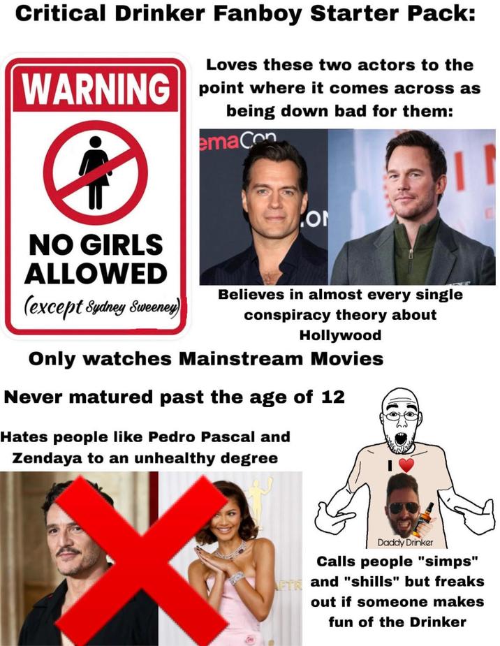 Critical Drinker Fanboy Starter Pack: Loves these two actors to the WARNING point where it comes ④ across as being down bad for them: emaCon ON NO GIRLS ALLOWED (except Sydney Sweeney) Believes in almost every single conspiracy theory about Hollywood Only watches Mainstream Movies Never matured past the age of 12 Hates people like Pedro Pascal and Zendaya to an unhealthy degree Daddy Drinker Calls people "simps" AFTR and "shills" but freaks out if someone makes fun of the Drinker