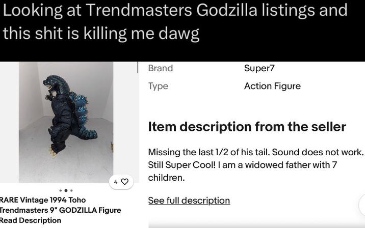 Looking at Trendmasters Godzilla listings and this s--- is killing me dawg Brand Type Super7 Action Figure + RARE Vintage 1994 Toho Trendmasters 9" GODZILLA Figure Read Description Item description from the seller Missing the last 1/2 of his tail. Sound does not work. Still Super Cool! I am a widowed father with 7 children. See full description