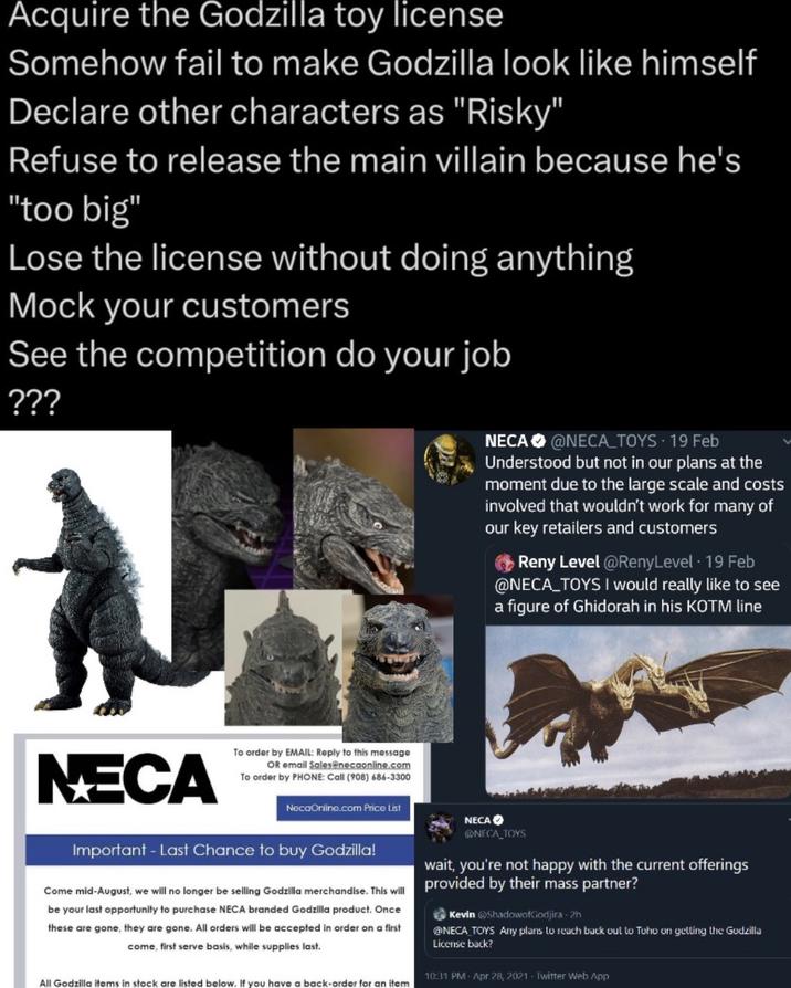 Acquire the Godzilla toy license Somehow fail to make Godzilla look like himself Declare other characters as "Risky" Refuse to release the main villain because he's "too big" Lose the license without doing anything Mock your customers See the competition do your job ??? N NECA To order by EMAIL: Reply to this message OR email Sales@necaonline.com To order by PHONE: Call (908) 686-3300 NecaOnline.com Price List Important - Last Chance to buy Godzilla! Come mid-August, we will no longer be selling Godzilla merchandise. This will be your last opportunity to purchase NECA branded Godzilla product. Once these are gone, they are gone. All orders will be accepted in order on a first come, first serve basis, while supplies last. All Godzilla items in stock are listed below. If you have a back-order for an item NECA NECA @NECA_TOYS - 19 Feb Understood but not in our plans at the moment due to the large scale and costs involved that wouldn't work for many of our key retailers and customers Reny Level @RenyLevel · 19 Feb @NECA_TOYS I would really like to see a figure of Ghidorah in his KOTM line NECA_TOYS wait, you're not happy with the current offerings provided by their mass partner? Kevin ShadowofGodjira-2h NECA TOYS Any plans to reach back out to Toho on getting the Godzilla License back? 10:31 PM - Apr 28, 2021 - Twitter Web App