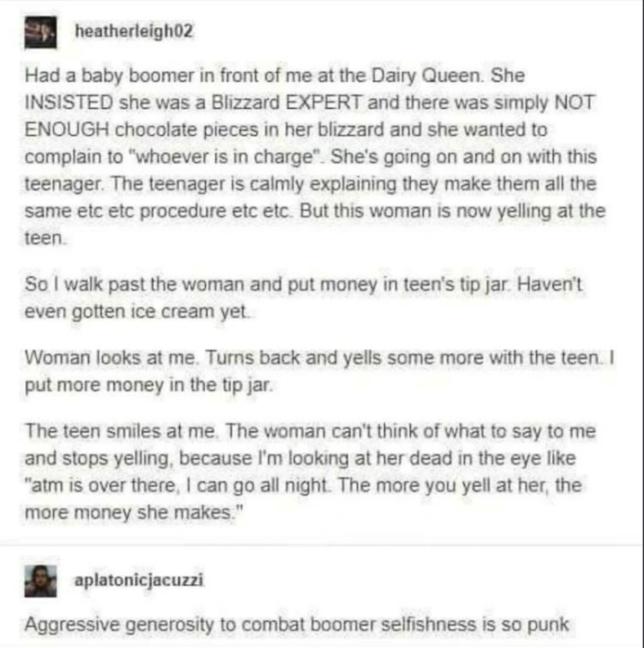 heatherleigh02 Had a baby boomer in front of me at the Dairy Queen. She INSISTED she was a Blizzard EXPERT and there was simply NOT ENOUGH chocolate pieces in her blizzard and she wanted to complain to "whoever is in charge". She's going on and on with this teenager. The teenager is calmly explaining they make them all the same etc etc procedure etc etc. But this woman is now yelling at the teen. So I walk past the woman and put money in teen's tip jar. Haven't even gotten ice cream yet. Woman looks at me. Turns back and yells some more with the teen. I put more money in the tip jar. The teen smiles at me. The woman can't think of what to say to me and stops yelling, because I'm looking at her dead in the eye like "atm is over there, I can go all night. The more you yell at her, the more money she makes." aplatonicjacuzzi Aggressive generosity to combat boomer selfishness is so punk