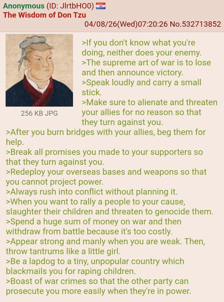 Anonymous (ID: JlrtbHOO) The Wisdom of Don Tzu 256 KB JPG 04/08/26 (Wed) 07:20:26 No.532713852 >If you don't know what you're doing, neither does your enemy. >The supreme art of war is to lose and then announce victory. >Speak loudly and carry a small stick. >Make sure to alienate and threaten your allies for no reason so that they turn against you. >After you burn bridges with your allies, beg them for help. >Break all promises you made to your supporters so that they turn against you. >Redeploy your overseas bases and weapons so that you cannot project power. >Always rush into conflict without planning it. >When you want to rally a people to your cause, slaughter their children and threaten to genocide them. >Spend a huge sum of money on war and then withdraw from battle because it's too costly. >Appear strong and manly when you are weak. Then, throw tantrums like a little girl. >Be a lapdog to a tiny, unpopular country which blackmails you for r----- children. >Boast of war crimes so that the other party can prosecute you more easily when they're in power.