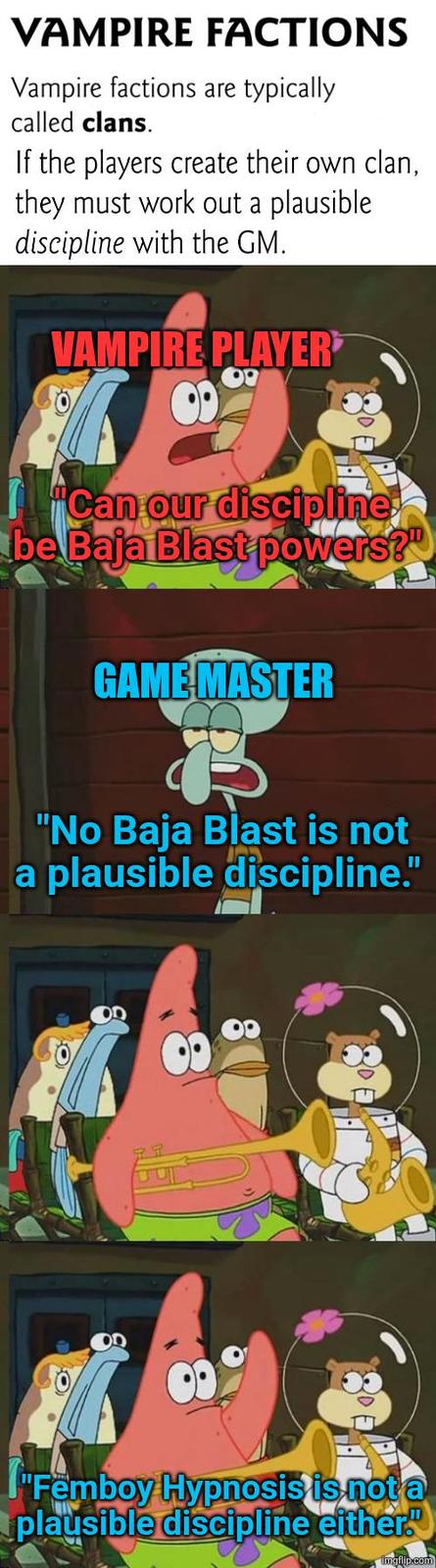 VAMPIRE FACTIONS Vampire factions are typically called clans. If the players create their own clan, they must work out a plausible discipline with the GM. VAMPIRE PLAYER "Can our discipline be Baja Blast powers?" GAME MASTER "No Baja Blast is not a plausible discipline." "Femboy Hypnosis is not a plausible discipline either." imgflip.com