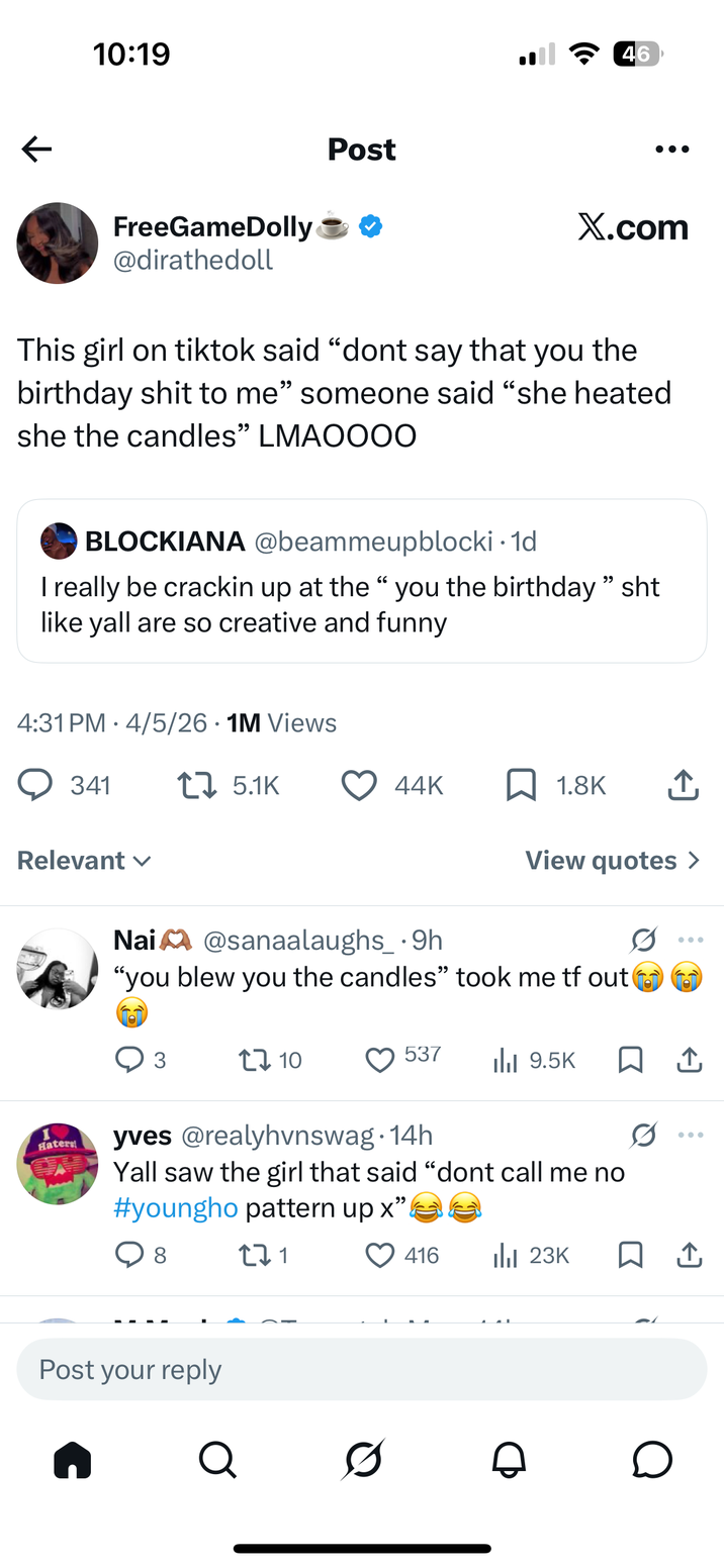 10:19 FreeGameDolly @dirathedoll Post 46 X.com This girl on tiktok said "dont say that you the birthday s--- to me" someone said "she heated she the candles" LMAOOOO BLOCKIANA @beammeupblocki • 1d I really be crackin up at the " you the birthday" sht like yall are so creative and funny 4:31 PM 4/5/26 1M Views • 341 17 5.1K Relevant ✓ Haters 44K 1.8K ↑ View quotes > Nai@sanaalaughs_.9h "you blew you the candles" took me tf out 3 17 10 537 Ilil 9.5K □ ↑ 0 yves @realyhvnswag. 14h Yall saw the girl that said "dont call me no #youngho pattern up x”. " ○ 8 271 416 Ilil 23K □ ↑ Post your reply Q Ø Ө о