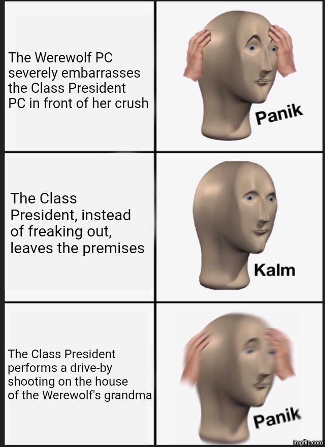 The Werewolf PC severely embarrasses the Class President PC in front of her crush The Class President, instead of freaking out, leaves the premises The Class President performs a drive-by shooting on the house of the Werewolf's grandma Panik Kalm Panik imgflip.com