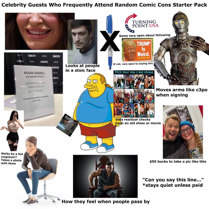 Celebrity Guests Who Frequently Attend Random Comic Cons Starter Pack TURNING POINT USA Some very open about following TRUMP Is Weird. You know that, right? FANEXPO FANEXPO FINEXO FANEXPO FANEXPO Looks at people in a stoic face If not, very open to saying this MARK HAMILL Pick your top 3 90s shows AUTOGRAPH PRICES ANEXPO 8x10 PHOTO $400 each FREMIUM $500 each BULKY $700 each 2 *Limited quantities available each day. Walks by a hot cosplayer? Takes a photo a with them alamy a 910 $21 8 12 Moves arms like c3po when signing Gets residual checks from an old show or movie 33카YAO $50 bucks to take a pic like this "Can you say this line..." *stays quiet unless paid How they feel when people pass by