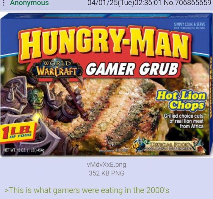 : Anonymous 04/01/25(Tue)02:36:01 No.706865659 SIMPLY COOK & SERVE HUNGRY-MAN WORLD WARCRAFT GAMER GRUB Hot Lion Chops Grilled choice cuts of real lion meat from Africa 1LB OF FOOD NET WT. 16 OZ (1LB) 454g OFFICIAL FOOD 2003 ARENA TOURNAMENT vMdvXxE.png 352 KB PNG >This is what gamers were eating in the 2000's