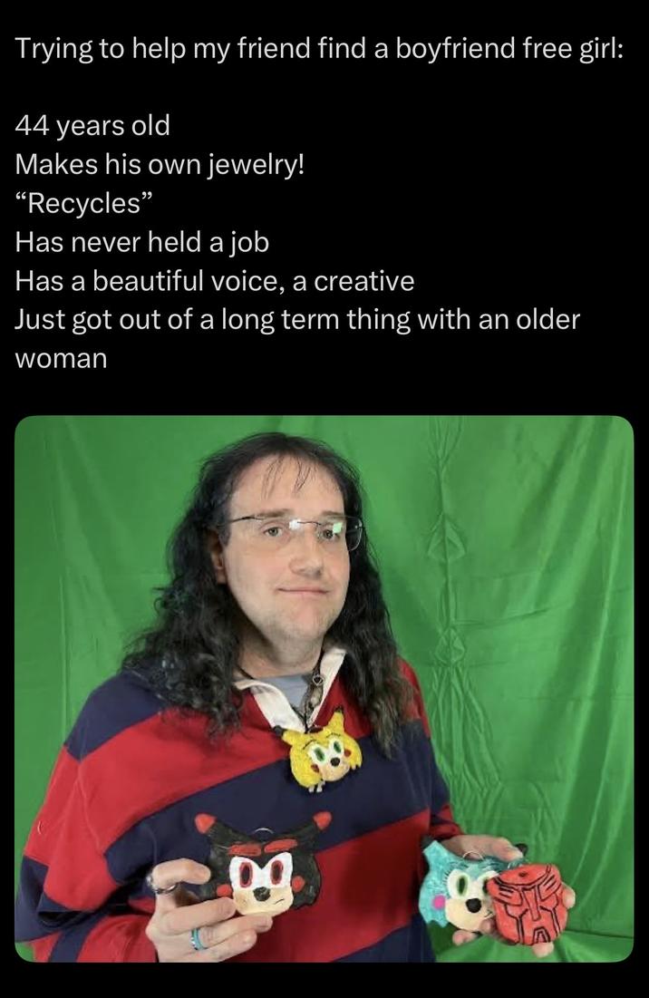 Trying to help my friend find a boyfriend free girl: 44 years old Makes his own jewelry! "Recycles" Has never held a job Has a beautiful voice, a creative Just got out of a long term thing with an older woman