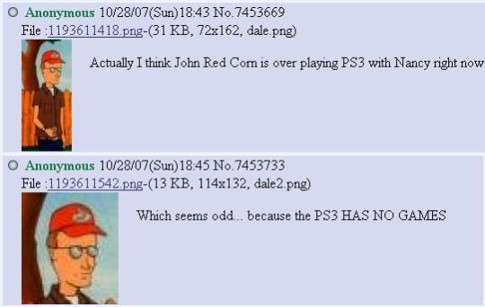O Anonymous 10/28/07(Sun)18:43 No.7453669 File:1193611418.png-(31 KB, 72x162, dale.png) Actually I think John Red Corn is over playing PS3 with Nancy right now Anonymous 10/28/07(Sun)18:45 No.7453733 File:1193611542.png-(13 KB, 114x132, dale2.png) Which seems odd... because the PS3 HAS NO GAMES