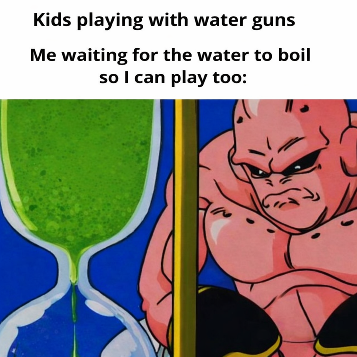 Kids playing with water guns Me waiting for the water to boil so I can play too: