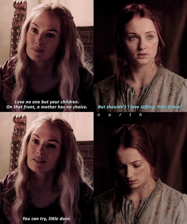 Love no one but your children. On that front, a mother has no choice. St But shouldn't I love Joffrey, Your Grace? ar k s north You can try, little dove.
