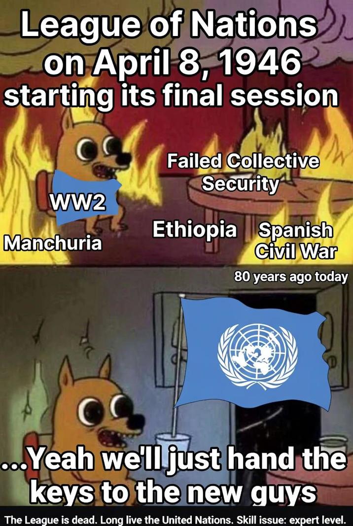 League of Nations on April 8, 1946 starting its final session WW2 Manchuria Failed Collective Security Ethiopia Spanish Civil War 80 years ago today ...Yeah we'll just hand the keys to the new guys The League is dead. Long live the United Nations. Skill issue: expert level.