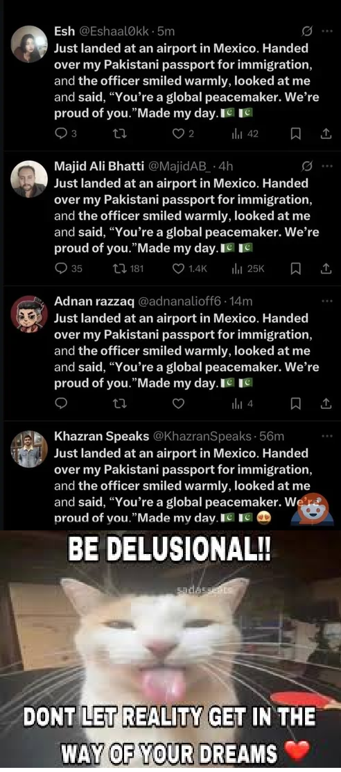 Esh @Eshaalokk.5m Just landed at an airport in Mexico. Handed over my Pakistani passport for immigration, and the officer smiled warmly, looked at me and said, "You're a global peacemaker. We're proud of you."Made my day. 3 27 ♡ 2 ili 42 ធ ↑ Majid Ali Bhatti @MajidAB_.4h Just landed at an airport in Mexico. Handed over my Pakistani passport for immigration, and the officer smiled warmly, looked at me and said, "You're a global peacemaker. We're proud of you."Made my day. Ice 35 181 ❤1.4K ill 25K ធ ↑ Adnan razzaq @adnanalioff6 14m Just landed at an airport in Mexico. Handed over my Pakistani passport for immigration, and the officer smiled warmly, looked at me and said, "You're a global peacemaker. We're proud of you."Made my day.c 22 ili 4 ☐ Khazran Speaks @KhazranSpeaks - 56m Just landed at an airport in Mexico. Handed over my Pakistani passport for immigration, and the officer smiled warmly, looked at me and said, "You're a global peacemaker. We're proud of you."Made my day. C BE DELUSIONAL!! sadássents DONT LET REALITY GET IN THE WAY OF YOUR DREAMS ↑