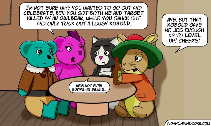 I'M NOT SURE WHY YOU WANTED TO GO OUT AND CELEBRATE, BEN. YOU GOT BOTH ME AND TARGET KILLED BY AN OWLBEAR, WHILE YOU SNUCK OUT AND ONLY TOOK OUT A LOUSY KOBOLD. AYE, BUT THAT KOBOLD GAVE ME JES ENOUGH XP TO LEVEL UP! CHEERS! OL HE'S NOT EVEN BUYING US DRINKS... NOAHCHINNBOOKS.COM
