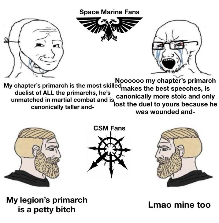 Space Marine Fans Noooooo my chapter's primarch makes the best speeches, is canonically more stoic and only lost the duel to yours because he was wounded and- My chapter's primarch is the most skilled duelist of ALL the primarchs, he's unmatched in martial combat and is canonically taller and- CSM Fans My legion's primarch Lmao mine too is a petty bitch