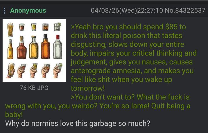 : Anonymous 76 KB JPG 04/08/26(Wed)22:27:10 No.84322537 >Yeah bro you should spend $85 to drink this literal poison that tastes disgusting, slows down your entire body, impairs your critical thinking and judgement, gives you nausea, causes anterograde amnesia, and makes you feel like s--- when you wake up tomorrow! >You don't want to? What the f--- is wrong with you, you weirdo? You're so lame! Quit being a baby! Why do normies love this garbage so much?
