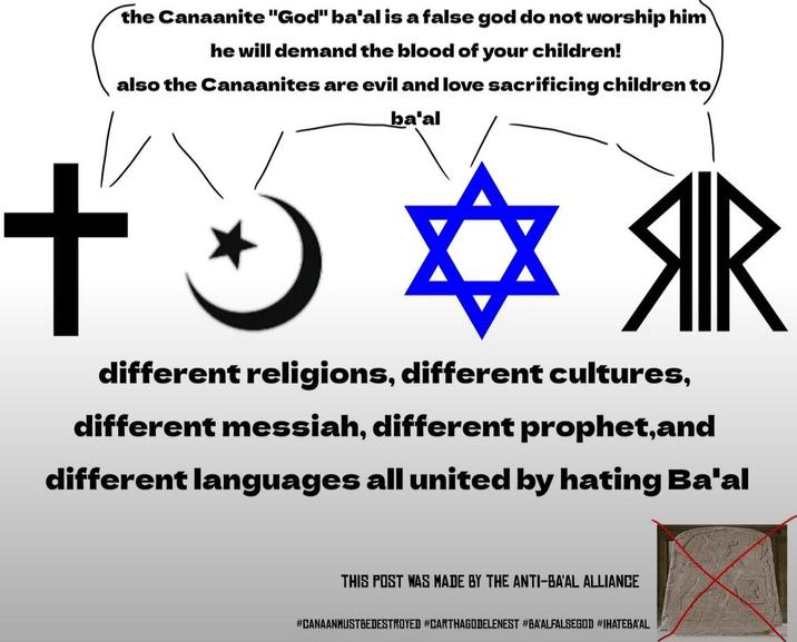 the Canaanite "God" ba'al is a false god do not worship him he will demand the blood of your children! also the Canaanites are evil and love sacrificing children to ba'al ++ ЯR different religions, different cultures, different messiah, different prophet,and different languages all united by hating Ba'al THIS POST WAS MADE BY THE ANTI-BA'AL ALLIANCE #CANAANMUSTBEDESTROYED #CARTHAGODELENEST #BA'ALFALSEGOD #IHATEBA'AL