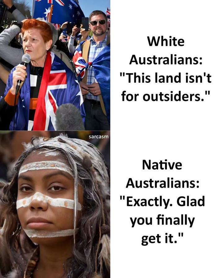 sarcasm White Australians: "This land isn't for outsiders." Native Australians: "Exactly. Glad you finally get it."