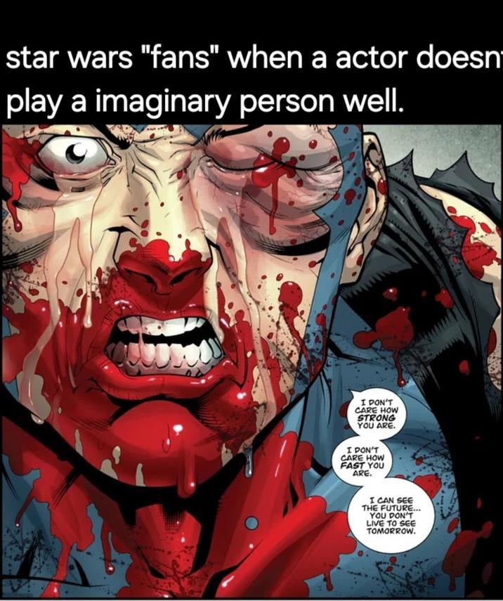 star wars "fans" when a actor doesn' play a imaginary person well. I DON'T CARE HOW STRONG YOU ARE. I DON'T CARE HOW FAST YOU ARE. I CAN SEE THE FUTURE... YOU DON'T LIVE TO SEE TOMORROW.