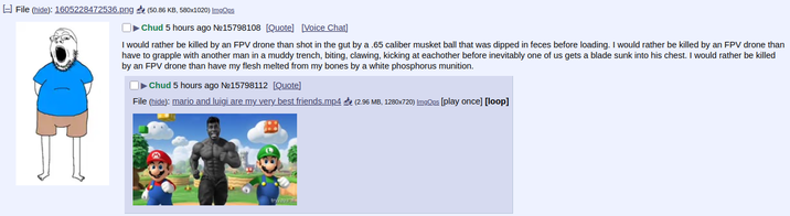 File (hide): 1605228472536.png (50.86 KB, 580x1020) ImgOps Chud 5 hours ago No15798108 [Quote] [Voice Chat] I would rather be killed by an FPV drone than shot in the gut by a .65 caliber musket ball that was dipped in feces before loading. I would rather be killed by an FPV drone than have to grapple with another man in a muddy trench, biting, clawing, kicking at eachother before inevitably one of us gets a blade sunk into his chest. I would rather be killed by an FPV drone than have my flesh melted from my bones by a white phosphorus munition. Chud 5 hours ago Nº15798112 [Quote] File (hide): mario and luigi are my very best friends.mp4 (2.96 MB, 1280x720) ImgOps [play once] [loop] try@03