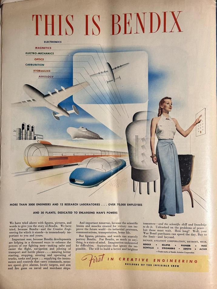 THIS IS BENDIX ELECTRONICS MAGNETICS ELECTRO-MECHANICS OPTICS CARBURETION HYDRAULICS AEROLOGY A MORE THAN 3000 ENGINEERS AND 12 RESEARCH LABORATORIES... OVER 70,000 EMPLOYEES. AND 30 PLANTS, DEDICATED TO ENLARGING MAN'S POWERS We have tried above with figures, pictures, and words to give you the story of.Bendix. We have tried, because Bendix-and the Creative Engi- neering for which it stands-is tremendously im- portant to you and yours. Important now, because Bendix developments are helping in a thousand ways to enhance the of our fighting men-making safer and powers the flight, navigation and piloting of easier transport and battle planes assuring better starting, stopping, steering and operating of trucks, tanks and jeeps... supplying the instru- ments and controls that carry commands, meas- ure speed, give alarms, locate targets, and aim and fire guns on naval and merchant ships. And important tomorrow, because the scientific brains and muscles created for victory can im- prove the future world-its industrial processes, communications, transportation, home life. But figures, pictures, and words can scarcely portray Bendix. For Bendix, as much as any- thing, is a state of mind. Imagination undaunted by difficulties. Aspirations that ignore the im- possible. The will to build a better and brighter First IN tomorrow and the scientific skill and knowledge to do it. Unleashed on the problems of peace but these must wait. How long? Well, your War Bond purchases can speed the day. Buy to the limit-and beyond. BENDIX AVIATION CORPORATION, DETROIT, MICH. BENDIX • SCINTILLA CREATIVE • ECLIPSE • PIONEER • STROMBERG ZENITH • -Trade-marks of Bendix Aviation Corporation ENGINEERING BUILDERS OF THE INVISIBLE CREW FRIEZ ALTAIR