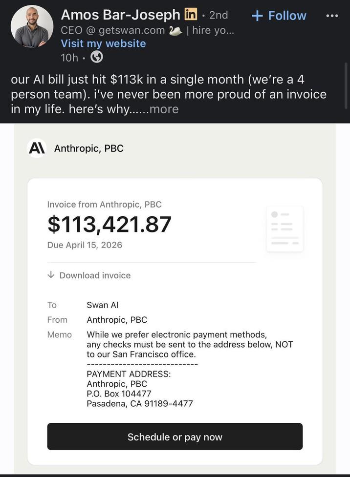 Amos Bar-Joseph in . 2nd CEO @getswan.com Visit my website 10h + Follow | hire yo... our Al bill just hit $113k in a single month (we're a 4 person team). i've never been more proud of an invoice in my life. here's why......more A Anthropic, PBC Invoice from Anthropic, PBC $113,421.87 Due April 15, 2026 ↓Download invoice To Swan Al From Memo Anthropic, PBC While we prefer electronic payment methods, any checks must be sent to the address below, NOT to our San Francisco office. PAYMENT ADDRESS: Anthropic, PBC P.O. Box 104477 Pasadena, CA 91189-4477 Schedule or pay now