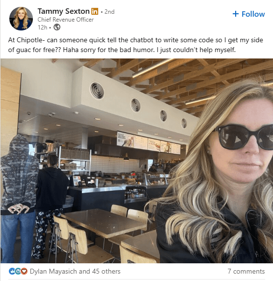 Tammy Sexton in ⚫ 2nd Chief Revenue Officer 12h- + Follow At Chipotle- can someone quick tell the chatbot to write some code so I get my side of guac for free?? Haha sorry for the bad humor. I just couldn't help myself. *E* Dylan Mayasich and 45 others 7 comments